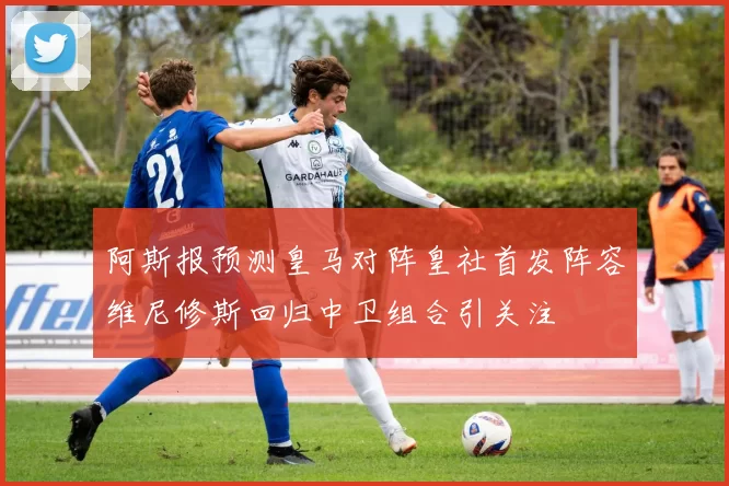 阿斯报预测皇马对阵皇社首发阵容维尼修斯回归中卫组合引关注