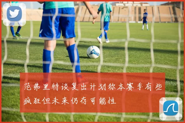 范弗里特谈复出计划称本赛季有些疯狂但未来仍存可能性