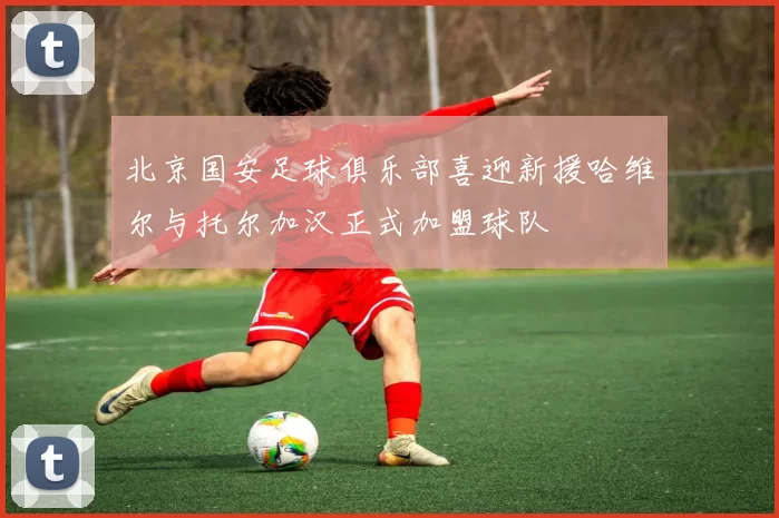 北京国安足球俱乐部喜迎新援哈维尔与托尔加汉正式加盟球队