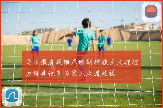 马卡报质疑维尼修斯种族主义指控为何其他皇马黑人未遭歧视