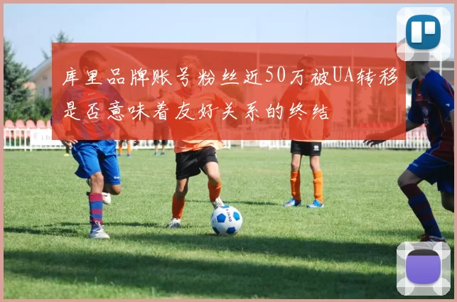 库里品牌账号粉丝近50万被UA转移是否意味着友好关系的终结