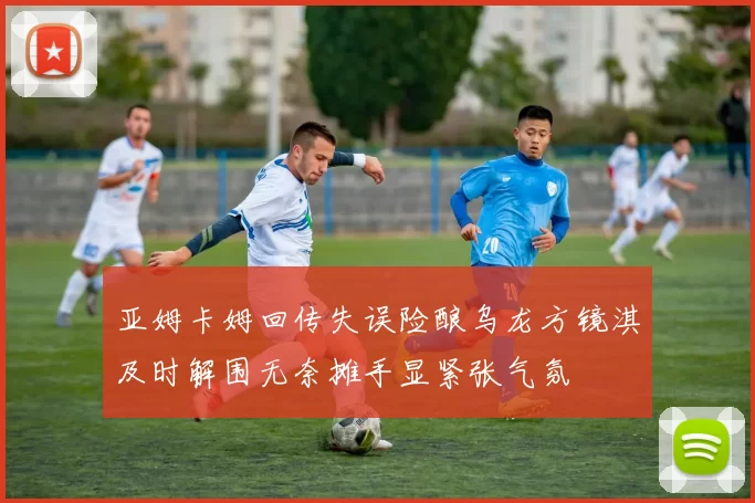 亚姆卡姆回传失误险酿乌龙方镜淇及时解围无奈摊手显紧张气氛