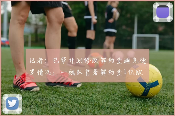 记者：巴萨计划修改解约金避免德罗情况，一线队首秀解约金1亿欧