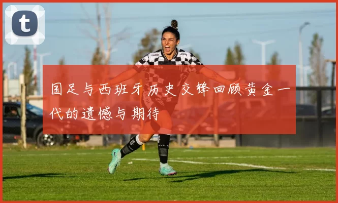 国足与西班牙历史交锋回顾黄金一代的遗憾与期待