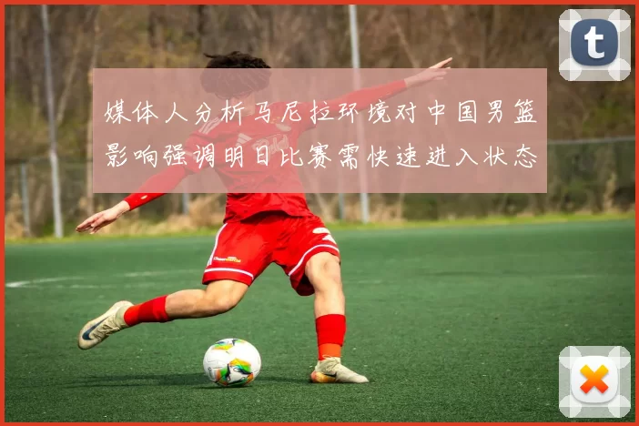 媒体人分析马尼拉环境对中国男篮影响强调明日比赛需快速进入状态
