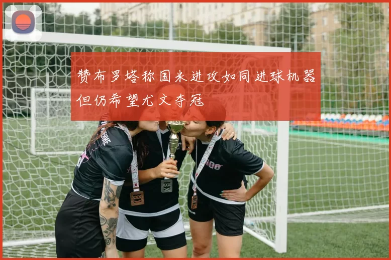 赞布罗塔称国米进攻如同进球机器但仍希望尤文夺冠