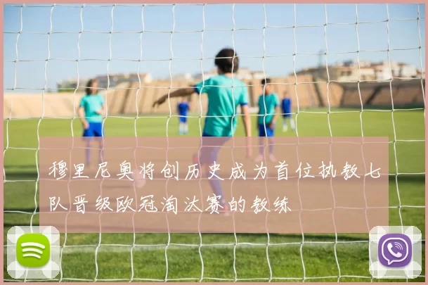 穆里尼奥将创历史成为首位执教七队晋级欧冠淘汰赛的教练