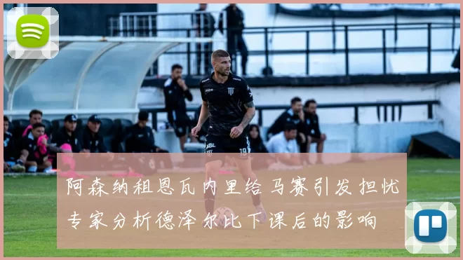 阿森纳租恩瓦内里给马赛引发担忧专家分析德泽尔比下课后的影响