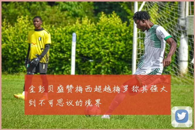 金彭贝盛赞梅西超越梅罗称其强大到不可思议的境界