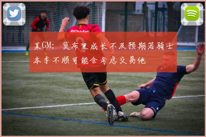 某GM：莫布里成长不及预期若骑士本季不顺可能会考虑交易他