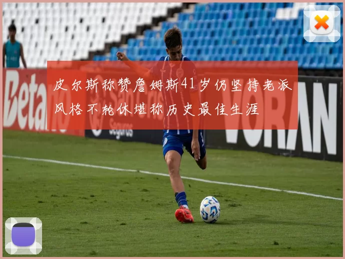皮尔斯称赞詹姆斯41岁仍坚持老派风格不轮休堪称历史最佳生涯