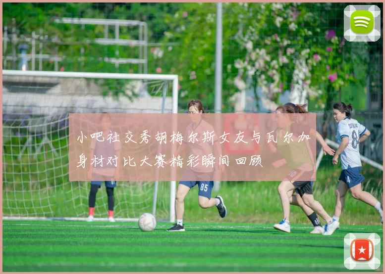 小吧社交秀胡梅尔斯女友与瓦尔加身材对比大赛精彩瞬间回顾