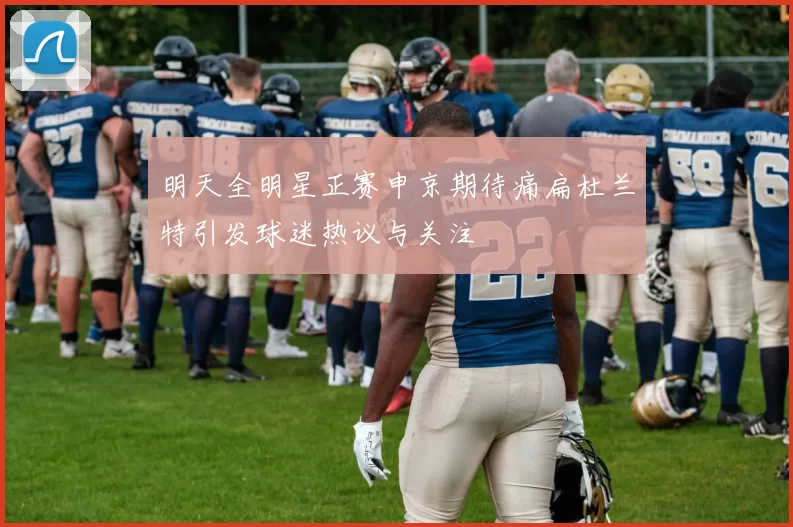 明天全明星正赛申京期待痛扁杜兰特引发球迷热议与关注