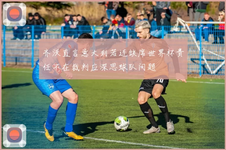 齐沃直言意大利若连缺席世界杯责任不在裁判应深思球队问题