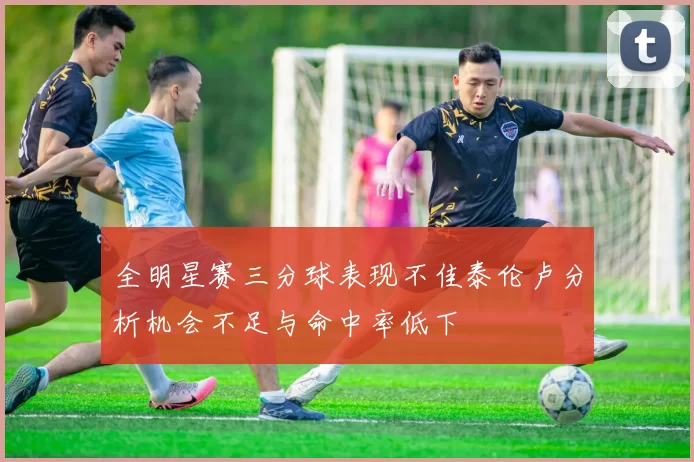 全明星赛三分球表现不佳泰伦卢分析机会不足与命中率低下