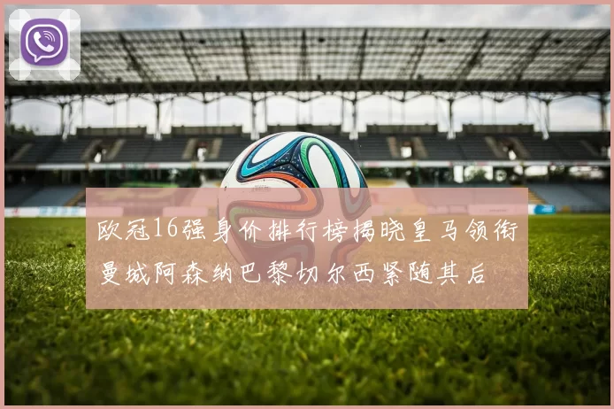 欧冠16强身价排行榜揭晓皇马领衔曼城阿森纳巴黎切尔西紧随其后