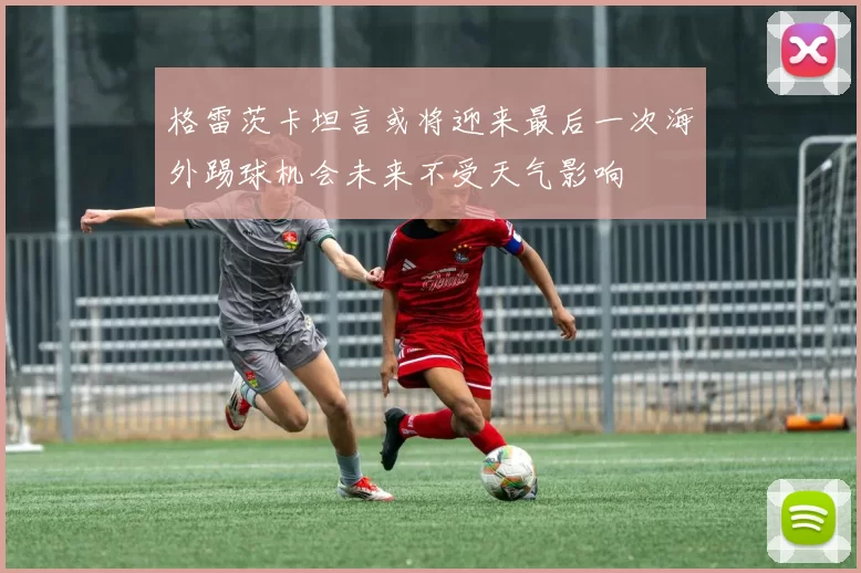 格雷茨卡坦言或将迎来最后一次海外踢球机会未来不受天气影响