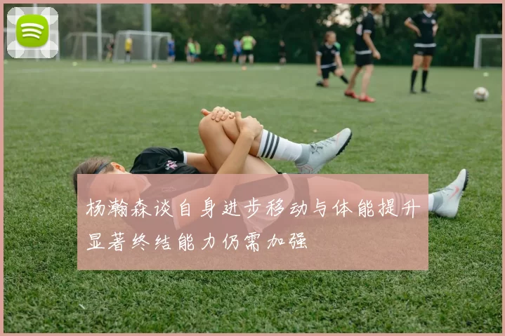 杨瀚森谈自身进步移动与体能提升显著终结能力仍需加强