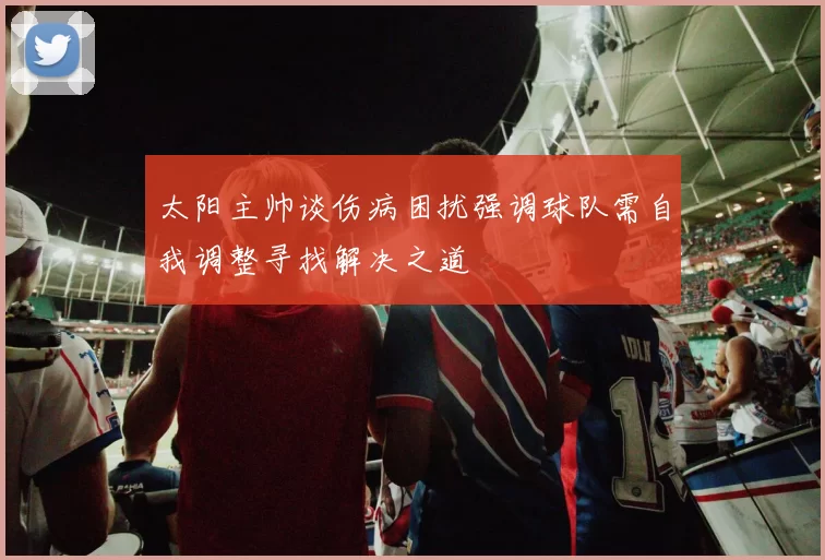 太阳主帅谈伤病困扰强调球队需自我调整寻找解决之道